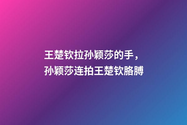 王楚钦拉孙颖莎的手，孙颖莎连拍王楚钦胳膊-第1张-观点-玄机派