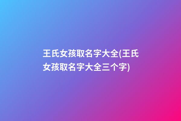 王氏女孩取名字大全(王氏女孩取名字大全三个字)