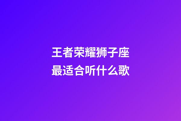 王者荣耀狮子座最适合听什么歌-第1张-星座运势-玄机派