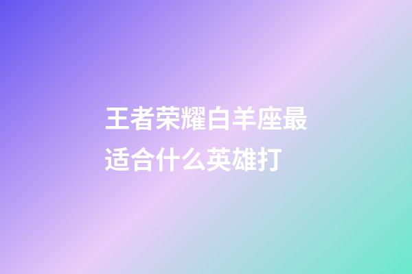 王者荣耀白羊座最适合什么英雄打-第1张-星座运势-玄机派