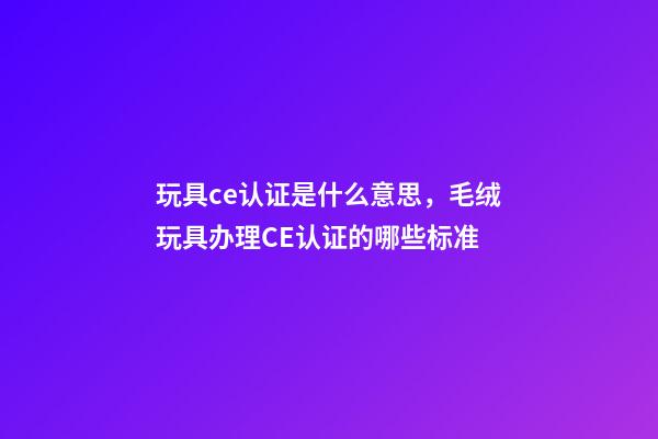 玩具ce认证是什么意思，毛绒玩具办理CE认证的哪些标准-第1张-观点-玄机派