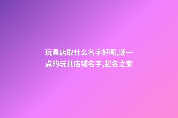 玩具店取什么名字好呢,潮一点的玩具店铺名字,起名之家