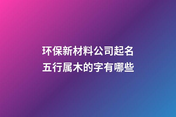 环保新材料公司起名五行属木的字有哪些-第1张-公司起名-玄机派