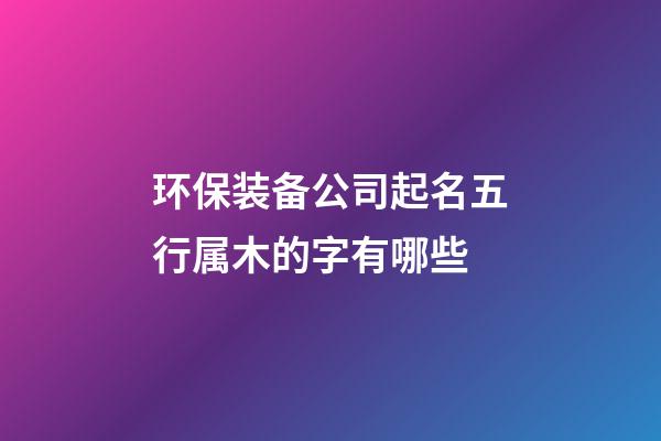 环保装备公司起名五行属木的字有哪些-第1张-公司起名-玄机派
