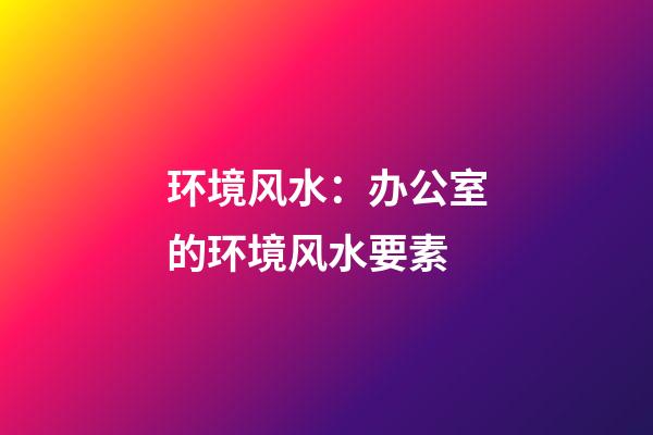 环境风水：办公室的环境风水要素