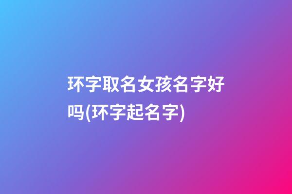 环字取名女孩名字好吗(环字起名字)