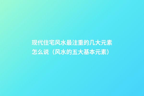 现代住宅风水最注重的几大元素怎么说（风水的五大基本元素）