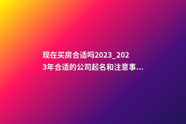 现在买房合适吗2023_2023年合适的公司起名和注意事项-第1张-公司起名-玄机派
