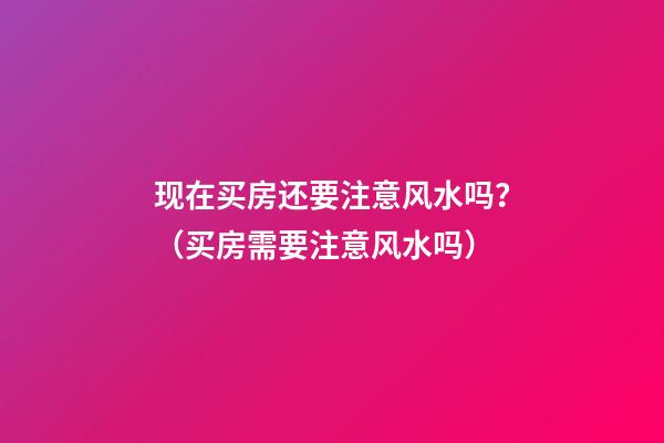 现在买房还要注意风水吗？（买房需要注意风水吗）