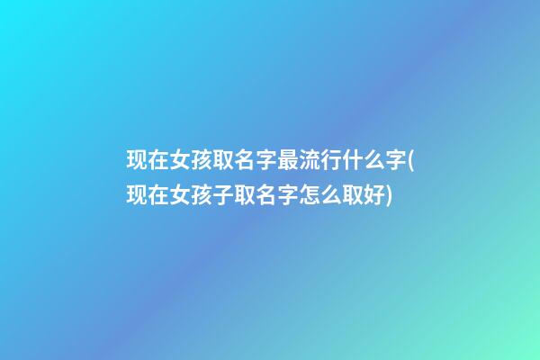 现在女孩取名字最流行什么字(现在女孩子取名字怎么取好)