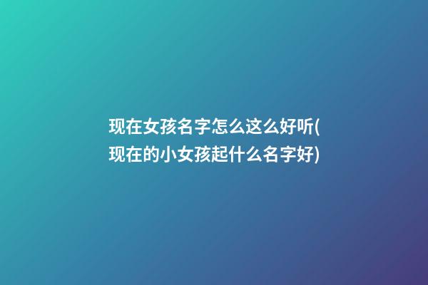 现在女孩名字怎么这么好听(现在的小女孩起什么名字好)