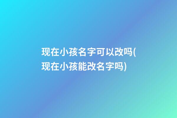 现在小孩名字可以改吗(现在小孩能改名字吗)