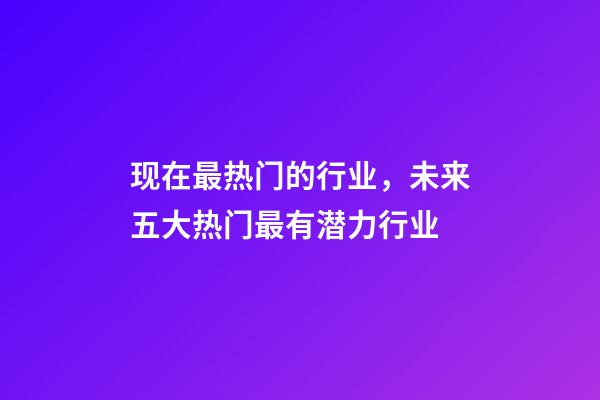 现在最热门的行业，未来五大热门最有潜力行业-第1张-观点-玄机派