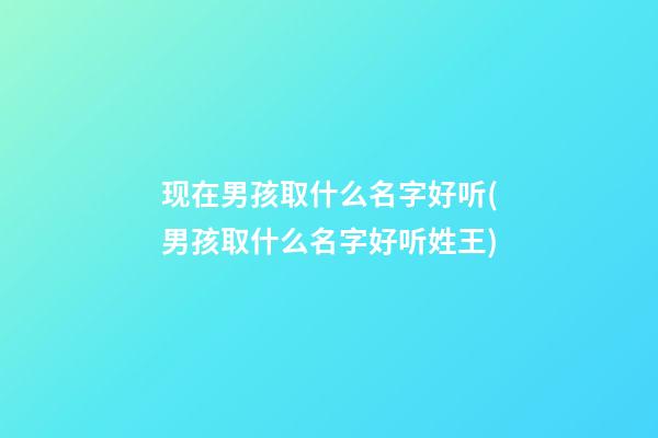 现在男孩取什么名字好听(男孩取什么名字好听姓王)