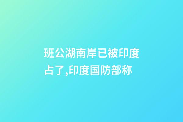 班公湖南岸已被印度占了,印度国防部称-第1张-观点-玄机派