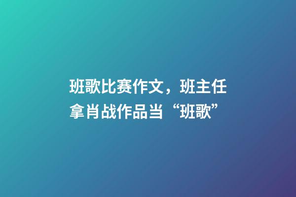 班歌比赛作文，班主任拿肖战作品当“班歌”-第1张-观点-玄机派