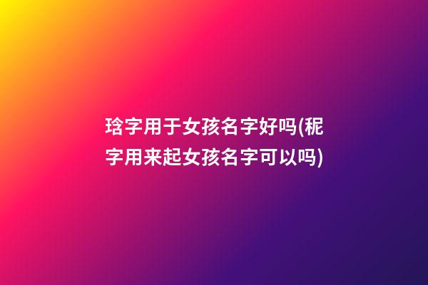 琀字用于女孩名字好吗(秜字用来起女孩名字可以吗)