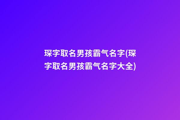 琛字取名男孩霸气名字(琛字取名男孩霸气名字大全)