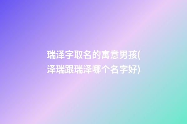 瑞泽字取名的寓意男孩(泽瑞跟瑞泽哪个名字好)