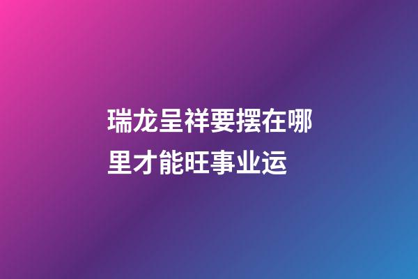 瑞龙呈祥要摆在哪里才能旺事业运