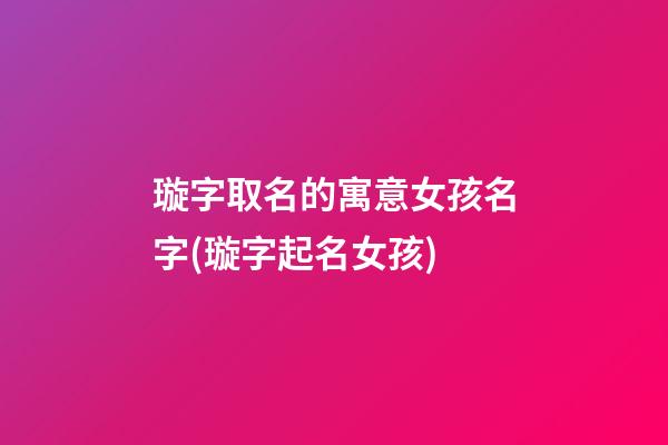 璇字取名的寓意女孩名字(璇字起名女孩)