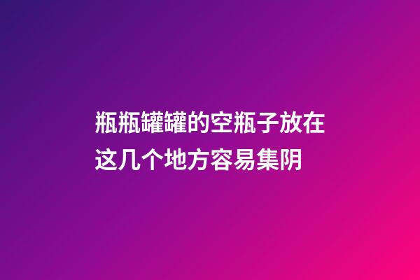 瓶瓶罐罐的空瓶子放在这几个地方容易集阴