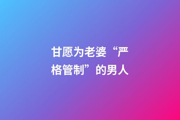 甘愿为老婆“严格管制”的男人