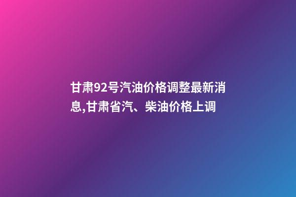 甘肃92号汽油价格调整最新消息,甘肃省汽、柴油价格上调-第1张-观点-玄机派