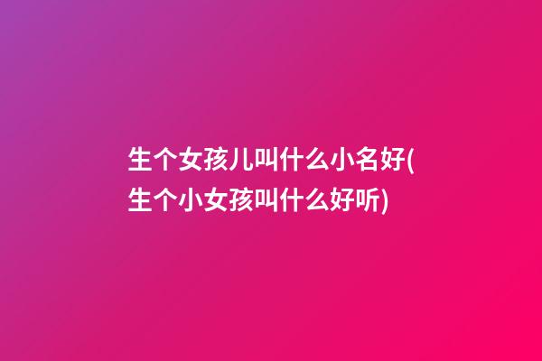 生个女孩儿叫什么小名好(生个小女孩叫什么好听)