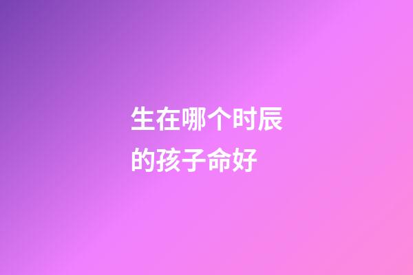 生在哪个时辰的孩子命好