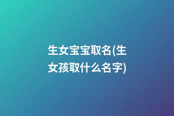 生女宝宝取名(生女孩取什么名字)