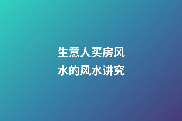 生意人买房风水的风水讲究