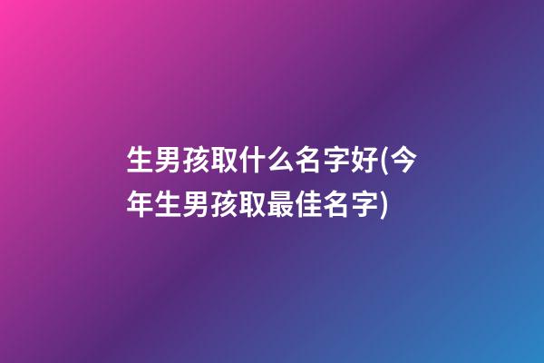 生男孩取什么名字好(今年生男孩取最佳名字)