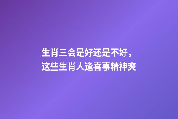 生肖三会是好还是不好，这些生肖人逢喜事精神爽-第1张-观点-玄机派