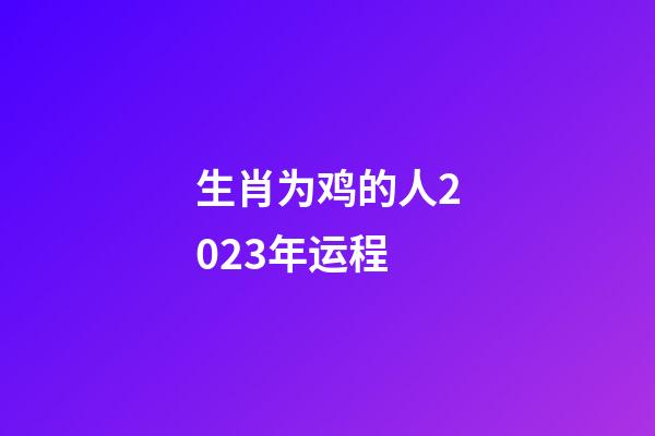 生肖为鸡的人2023年运程