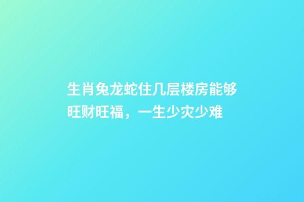 生肖兔龙蛇住几层楼房能够旺财旺福，一生少灾少难