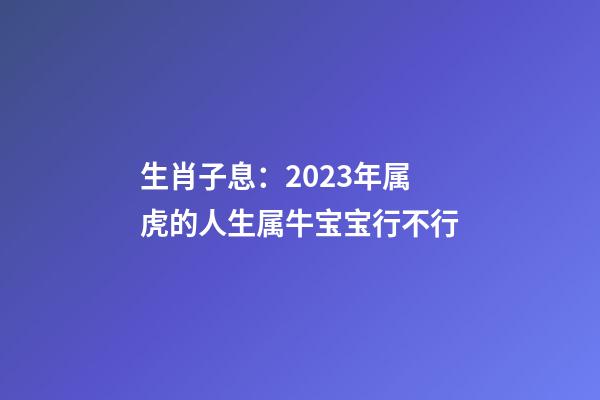 生肖子息：2023年属虎的人生属牛宝宝行不行