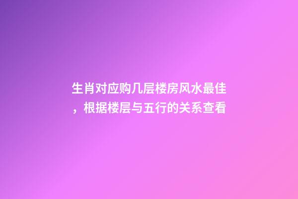 生肖对应购几层楼房风水最佳，根据楼层与五行的关系查看