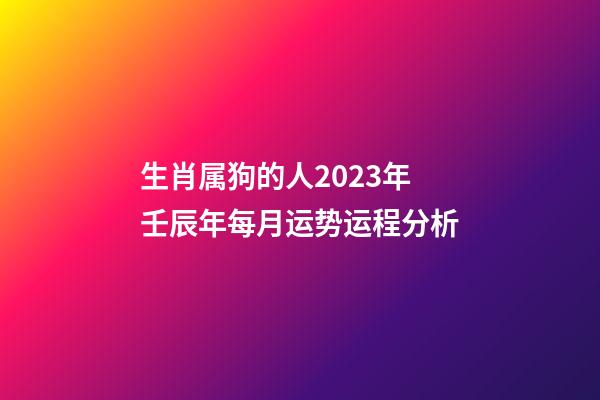 生肖属狗的人2023年壬辰年每月运势运程分析