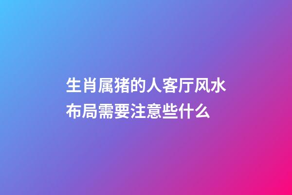 生肖属猪的人客厅风水布局需要注意些什么