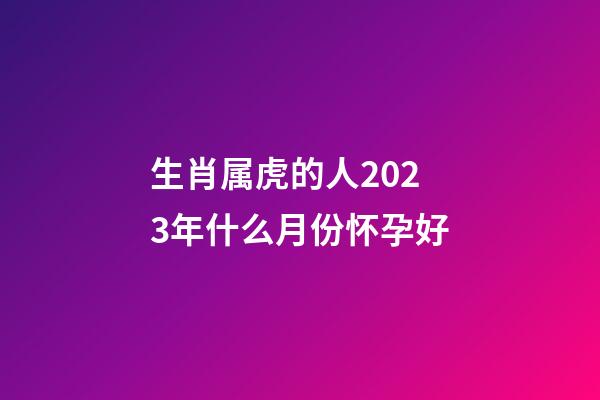 生肖属虎的人2023年什么月份怀孕好