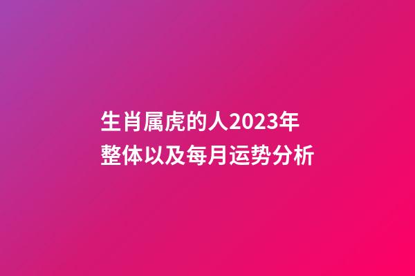 生肖属虎的人2023年整体以及每月运势分析