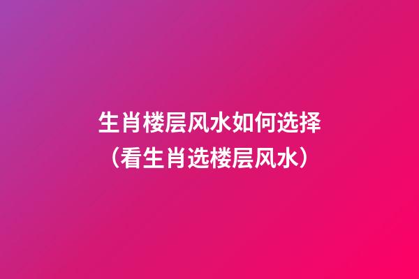 生肖楼层风水如何选择（看生肖选楼层风水）