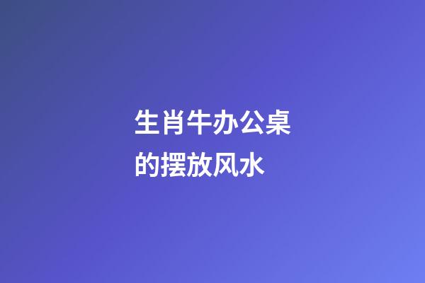 生肖牛办公桌的摆放风水