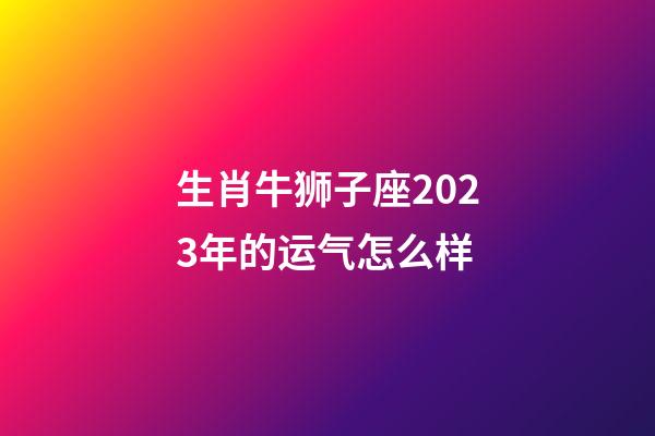生肖牛狮子座2023年的运气怎么样-第1张-星座运势-玄机派