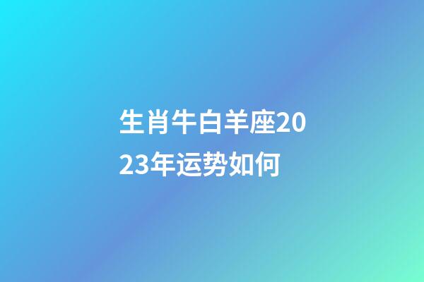 生肖牛白羊座2023年运势如何-第1张-星座运势-玄机派