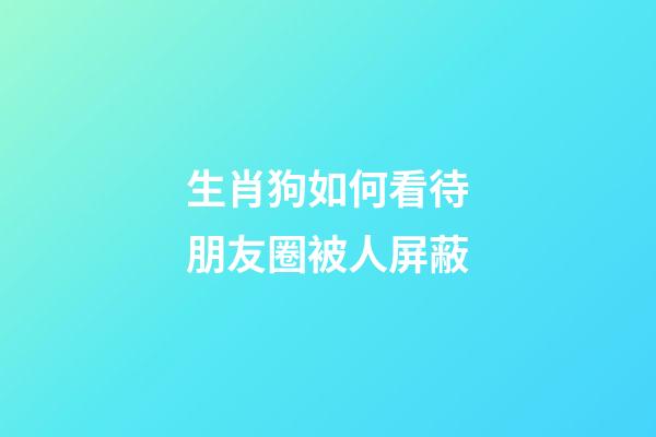 生肖狗如何看待朋友圈被人屏蔽
