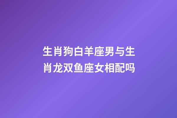 生肖狗白羊座男与生肖龙双鱼座女相配吗-第1张-星座运势-玄机派