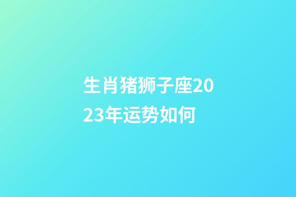 生肖猪狮子座2023年运势如何-第1张-星座运势-玄机派