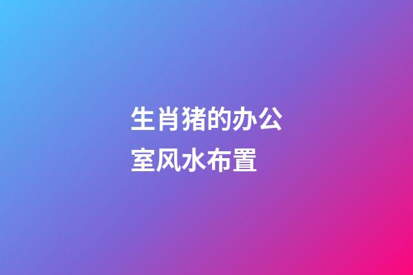 生肖猪的办公室风水布置